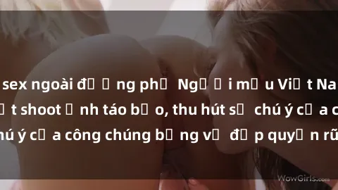 sex ngoài đường phố Người mẫu Việt Nam gây sốt với loạt shoot ảnh táo bạo, thu hút sự chú ý của công chúng bằng vẻ đẹp quyến rũ và gợi cảm.