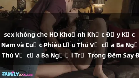 sex không che HD Khoảnh Khắc Đầy Kịch Tính: Sex  Việt Nam và Cuộc Phiêu Lưu Thú Vị của Ba Người Trẻ Trong Đêm Say Đắm