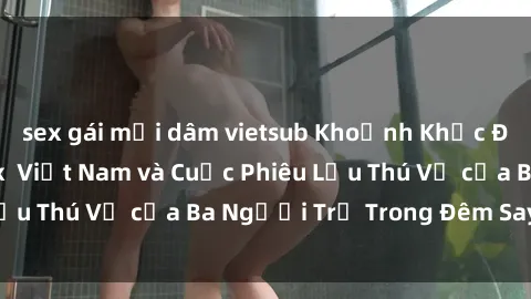 sex gái mại dâm vietsub Khoảnh Khắc Đầy Kịch Tính: Sex  Việt Nam và Cuộc Phiêu Lưu Thú Vị của Ba Người Trẻ Trong Đêm Say Đắm