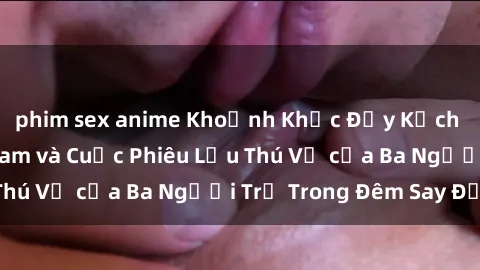 phim sex anime Khoảnh Khắc Đầy Kịch Tính: Sex  Việt Nam và Cuộc Phiêu Lưu Thú Vị của Ba Người Trẻ Trong Đêm Say Đắm