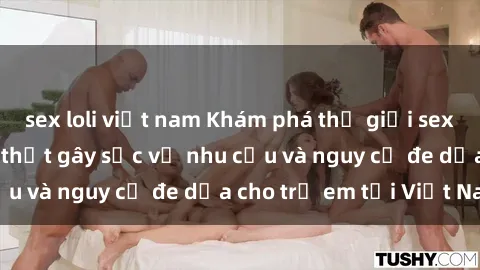 sex loli việt nam Khám phá thế giới sex loli Việt Nam: Sự thật gây sốc về nhu cầu và nguy cơ đe dọa cho trẻ em tại Việt Nam