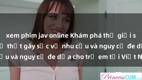 xem phim jav online Khám phá thế giới sex loli Việt Nam: Sự thật gây sốc về nhu cầu và nguy cơ đe dọa cho trẻ em tại Việt Nam