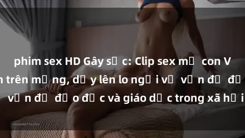 phim sex HD Gây sốc: Clip sex mẹ con Việt Nam lan truyền trên mạng, dấy lên lo ngại về vấn đề đạo đức và giáo dục trong xã hội hiện nay.