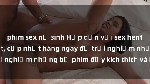 phim sex nữ sinh Hấp dẫn với sex hentai vietsub mới nhất, cập nhật hàng ngày để trải nghiệm những bộ phim đầy kích thích và hấp dẫn.