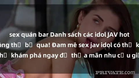 sex quán bar Danh sách các idol JAV hot nhất hiện nay không thể bỏ qua! Đam mê sex jav idol có thể khám phá ngay để thỏa mãn nhu cầu giải trí của mình!