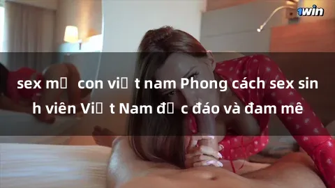 sex mẹ con việt nam Phong cách sex sinh viên Việt Nam độc đáo và đam mê